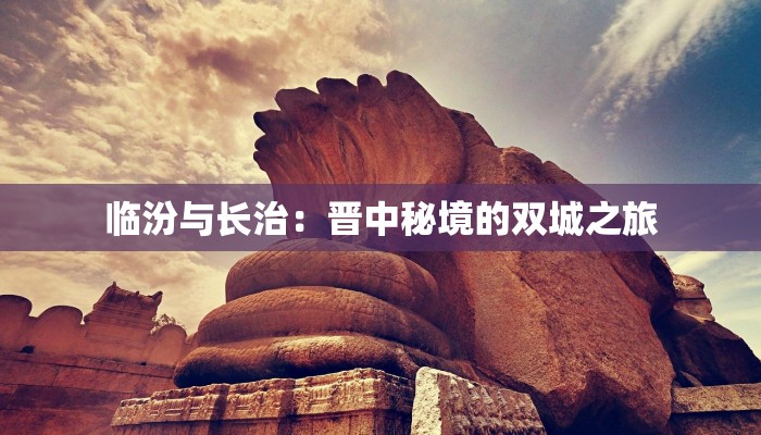 临汾与长治:晋中秘境的双城之旅 临汾与长治:晋中秘境的双城之旅