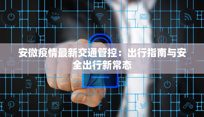 安微疫情最新交通管控:出行指南与安全出行新常态 安微疫情最新交通管控:出行指南与安全出行新常态