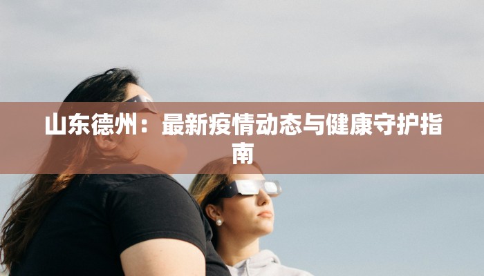 山东德州:最新疫情动态与健康守护指南 山东德州:最新疫情动态与健康守护指南