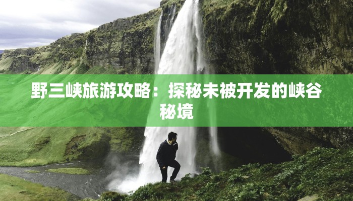野三峡旅游攻略：探秘未被开发的峡谷秘境