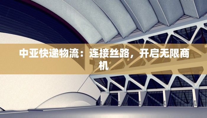 中亚快递物流:连接丝路,开启无限商机 中亚快递物流:连接丝路,开启无限商机