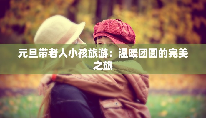 元旦带老人小孩旅游：温暖团圆的完美之旅