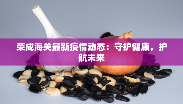 荣成海关最新疫情动态：守护健康，护航未来