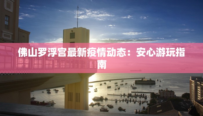 佛山罗浮宫最新疫情动态:安心游玩指南 佛山罗浮宫最新疫情动态:安心游玩指南