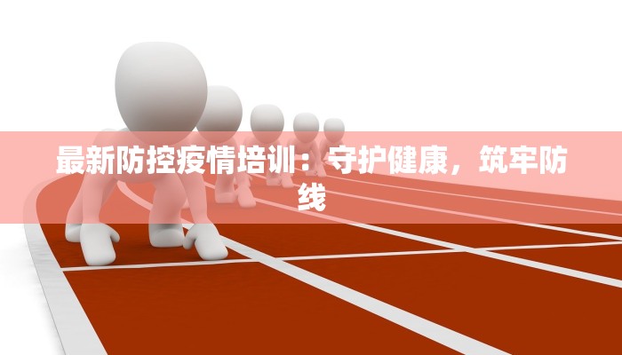 最新防控疫情培训:守护健康,筑牢防线 最新防控疫情培训:守护健康,筑牢防线