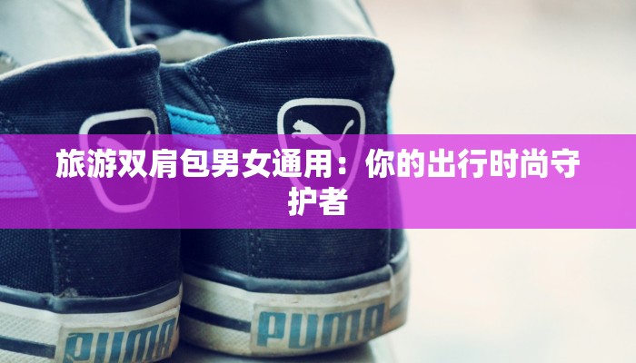 旅游双肩包男女通用：你的出行时尚守护者