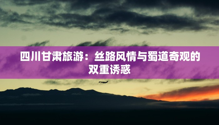 四川甘肃旅游：丝路风情与蜀道奇观的双重诱惑