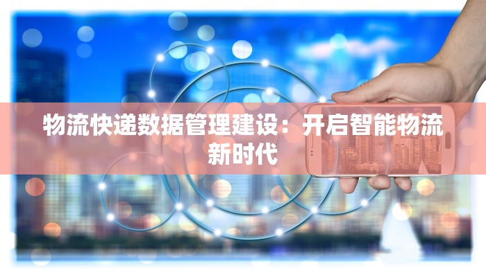 物流快递数据管理建设:开启智能物流新时代 物流快递数据管理建设:开启智能物流新时代