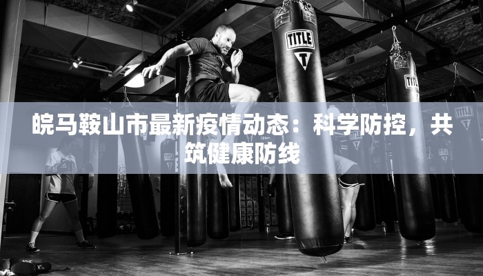 皖马鞍山市最新疫情动态:科学防控,共筑健康防线 皖马鞍山市最新疫情动态:科学防控,共筑健康防线