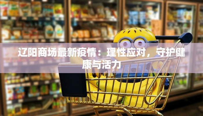 辽阳商场最新疫情:理性应对,守护健康与活力 辽阳商场最新疫情:理性应对,守护健康与活力