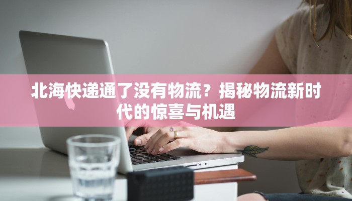 北海快递通了没有物流?揭秘物流新时代的惊喜与机遇 北海快递通了没有物流?揭秘物流新时代的惊喜与机遇