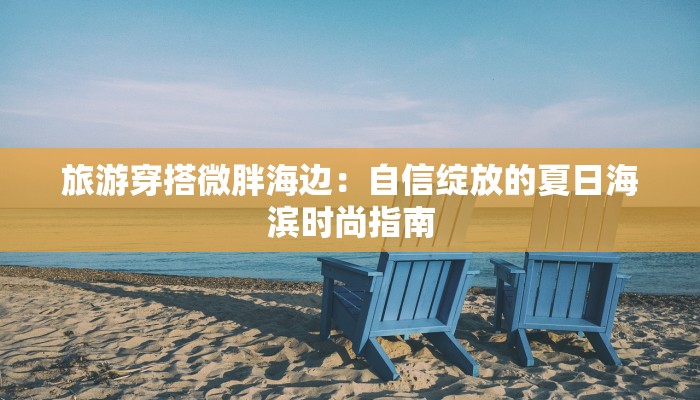 旅游穿搭微胖海边:自信绽放的夏日海滨时尚指南 旅游穿搭微胖海边:自信绽放的夏日海滨时尚指南
