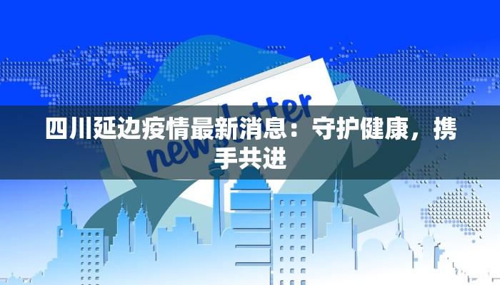四川延边疫情最新消息：守护健康，携手共进