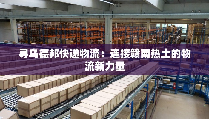 寻乌德邦快递物流：连接赣南热土的物流新力量