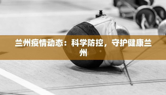 兰州疫情动态:科学防控,守护健康兰州 兰州疫情动态:科学防控,守护健康兰州