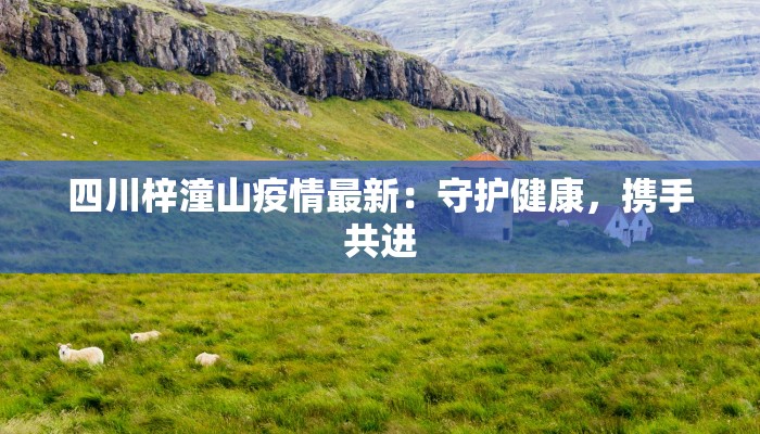 四川梓潼山疫情最新:守护健康,携手共进 四川梓潼山疫情最新:守护健康,携手共进